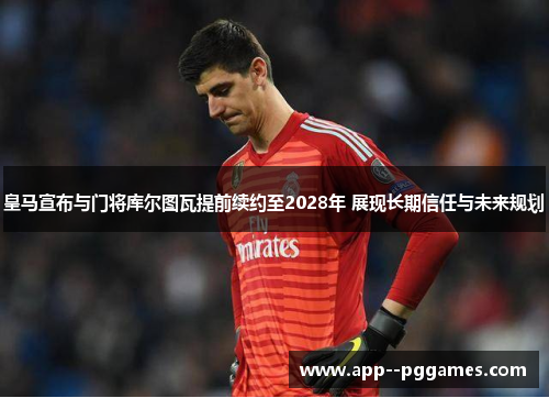 皇马宣布与门将库尔图瓦提前续约至2028年 展现长期信任与未来规划